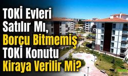 TOKİ Evleri Satılır Mı, Borcu Bitmemiş TOKİ Konutu Kiraya Verilir Mi?