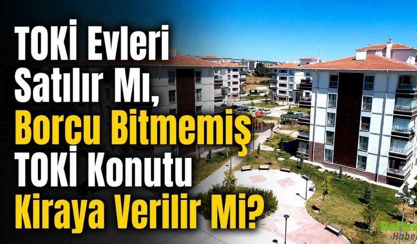 TOKİ Evleri Satılır Mı, Borcu Bitmemiş TOKİ Konutu Kiraya Verilir Mi?